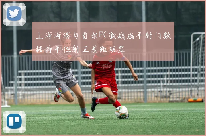 上海海港与首尔FC激战成平射门数据持平但射正差距明显