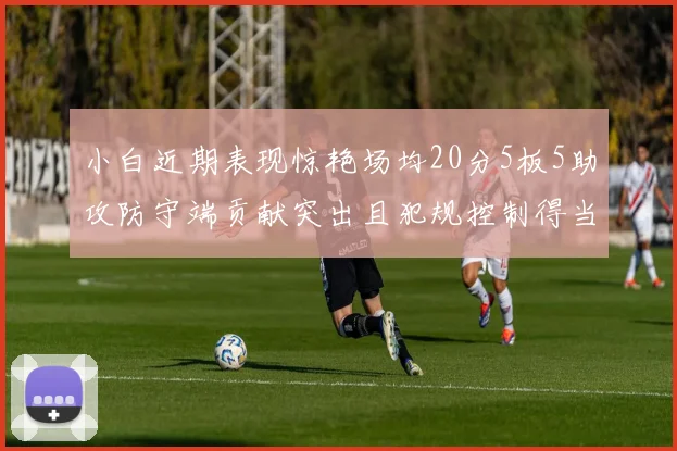 小白近期表现惊艳场均20分5板5助攻防守端贡献突出且犯规控制得当