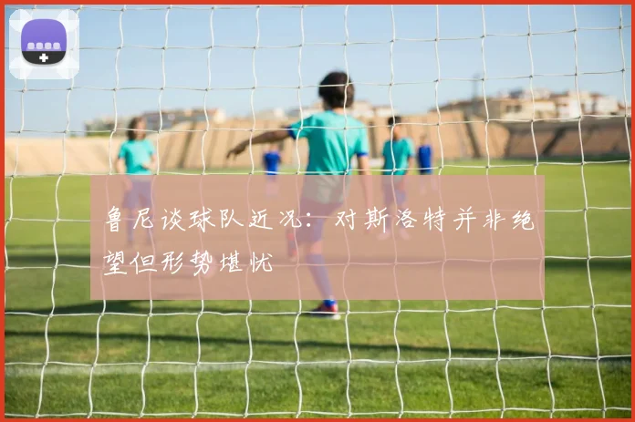 鲁尼谈球队近况：对斯洛特并非绝望但形势堪忧