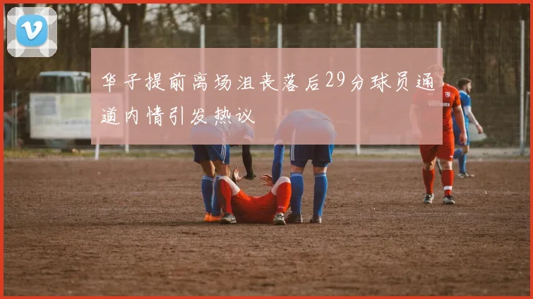华子提前离场沮丧落后29分球员通道内情引发热议