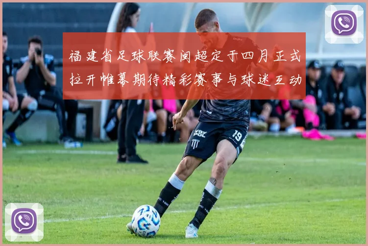 福建省足球联赛闽超定于四月正式拉开帷幕期待精彩赛事与球迷互动