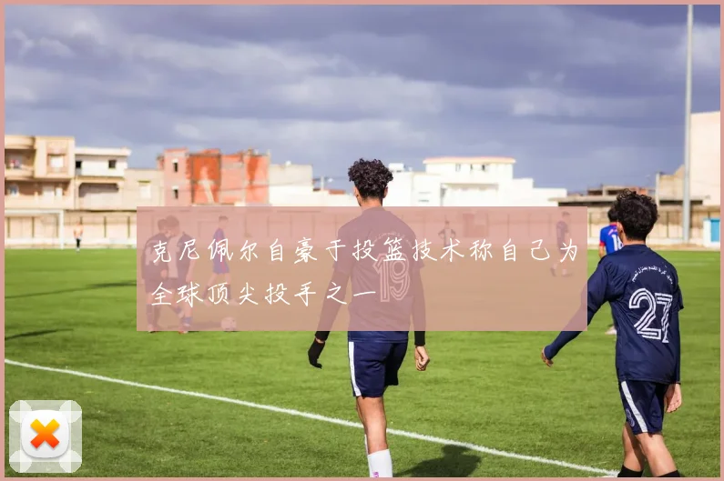 克尼佩尔自豪于投篮技术称自己为全球顶尖投手之一
