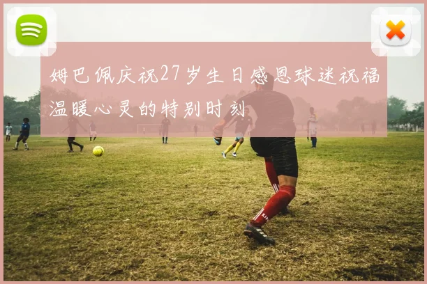 姆巴佩庆祝27岁生日感恩球迷祝福温暖心灵的特别时刻