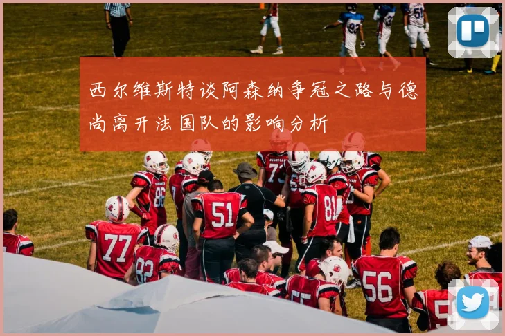 西尔维斯特谈阿森纳争冠之路与德尚离开法国队的影响分析