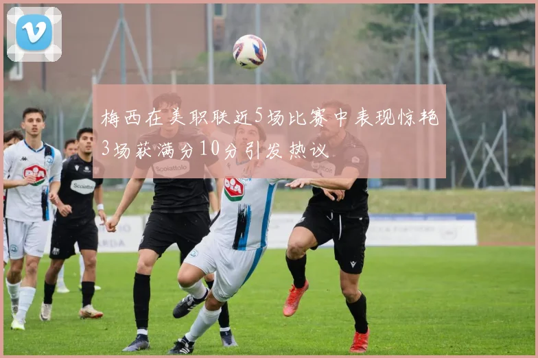 梅西在美职联近5场比赛中表现惊艳3场获满分10分引发热议