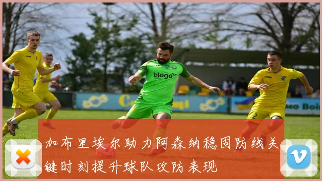加布里埃尔助力阿森纳稳固防线关键时刻提升球队攻防表现