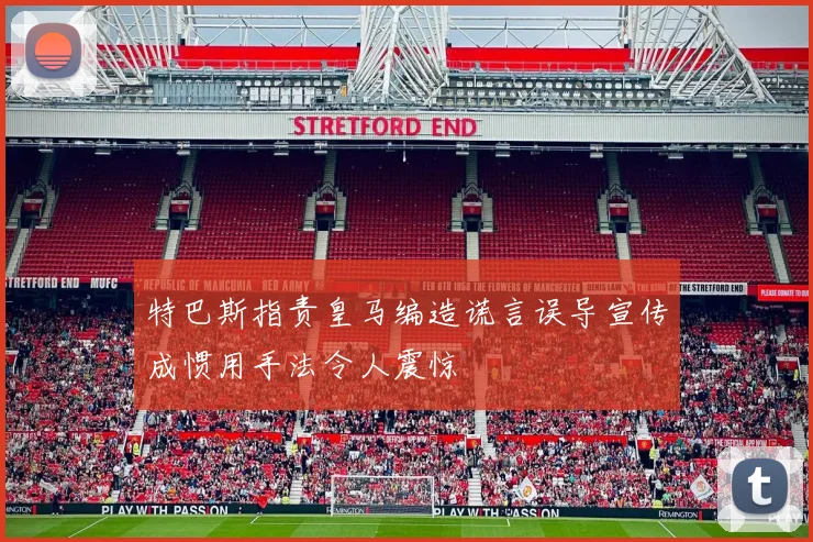 特巴斯指责皇马编造谎言误导宣传成惯用手法令人震惊