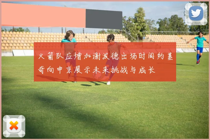 火箭队应增加谢泼德出场时间约基奇向申京展示未来挑战与成长