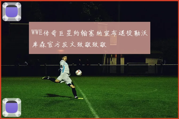 WWE传奇巨星约翰塞纳宣布退役勒沃库森官方发文致敬致敬