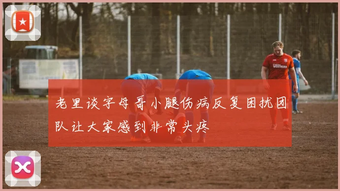 老里谈字母哥小腿伤病反复困扰团队让大家感到非常头疼