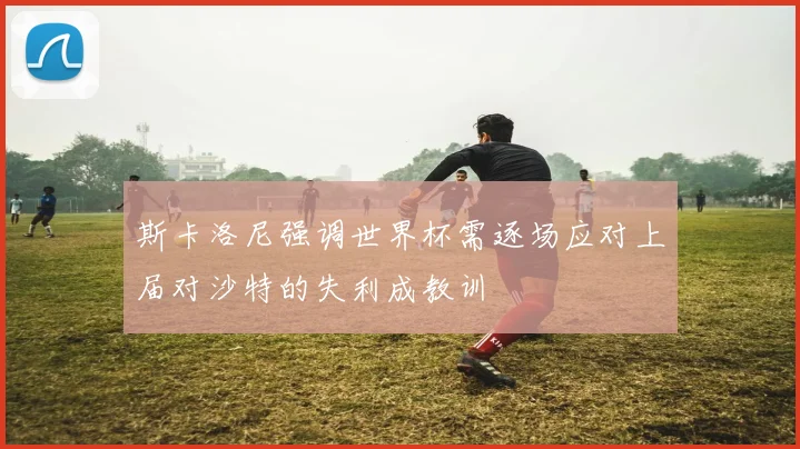 斯卡洛尼强调世界杯需逐场应对上届对沙特的失利成教训