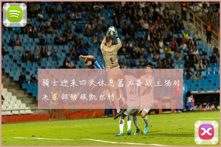 骑士迎来四天休息蓄力备战主场对决东部劲旅凯尔特人