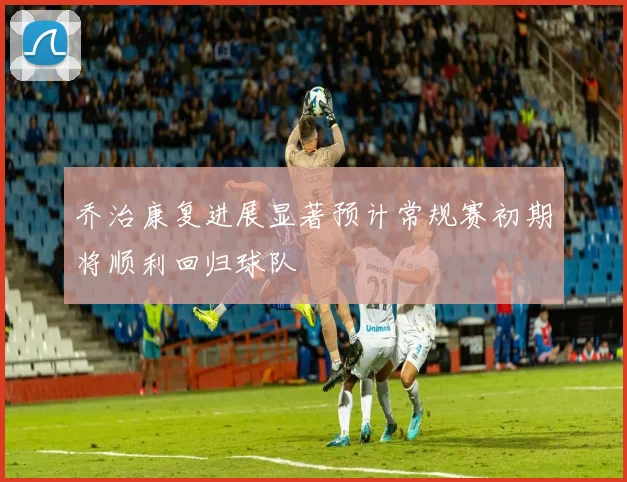 乔治康复进展显著预计常规赛初期将顺利回归球队