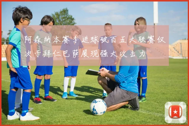 阿森纳本赛季进球破百五大联赛仅次于拜仁巴萨展现强大攻击力