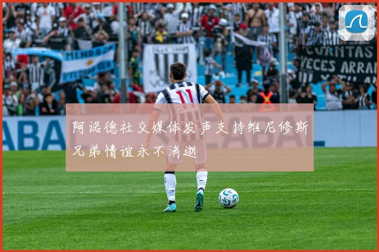 阿诺德社交媒体发声支持维尼修斯兄弟情谊永不消逝