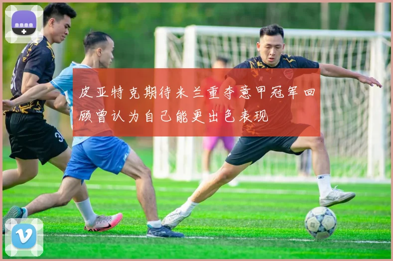 皮亚特克期待米兰重夺意甲冠军回顾曾认为自己能更出色表现