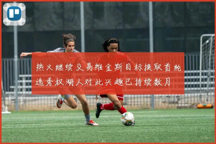 热火继续交易维金斯目标换取首轮选秀权湖人对此兴趣已持续数月
