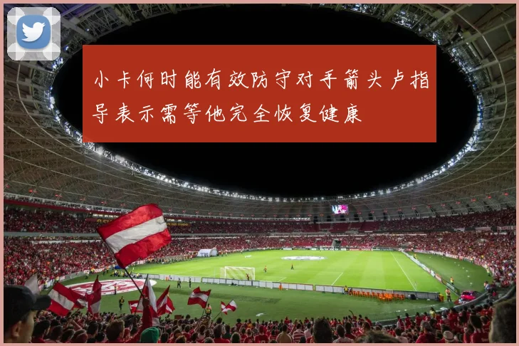 小卡何时能有效防守对手箭头卢指导表示需等他完全恢复健康