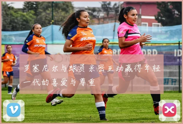 罗塞尼尔与球员亲密互动赢得年轻一代的喜爱与尊重