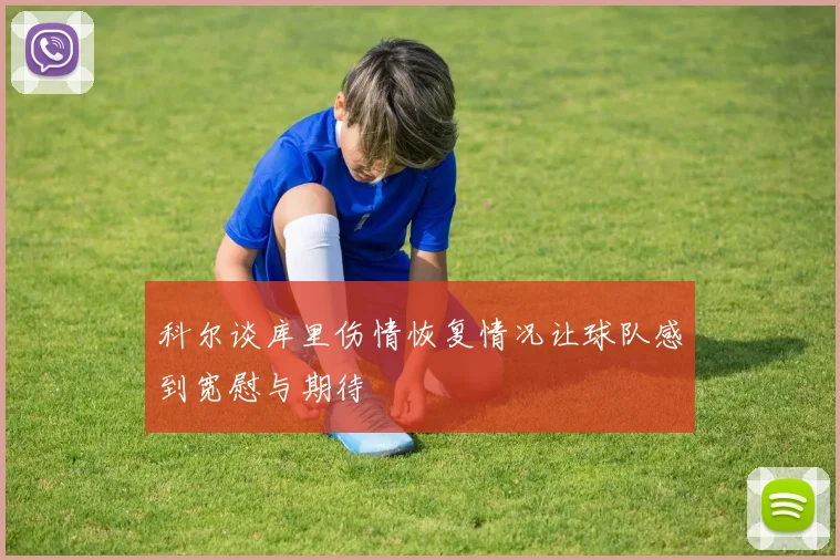 科尔谈库里伤情恢复情况让球队感到宽慰与期待