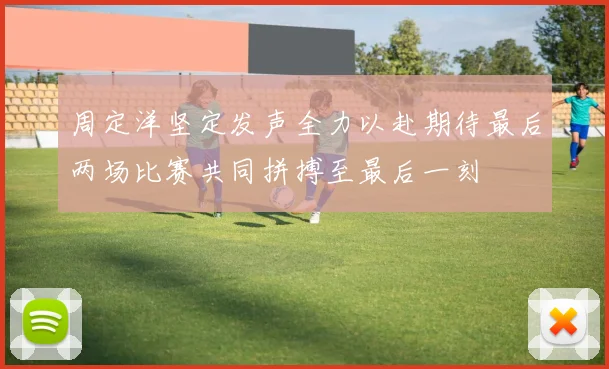 周定洋坚定发声全力以赴期待最后两场比赛共同拼搏至最后一刻