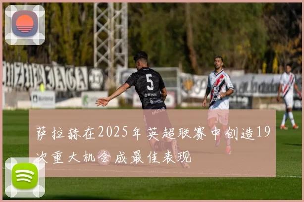 萨拉赫在2025年英超联赛中创造19次重大机会成最佳表现