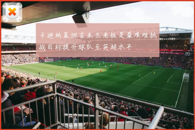 卡迪纳莱坦言米兰老板是最艰难挑战目标提升球队至英超水平