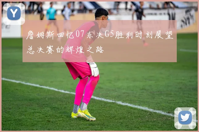 詹姆斯回忆07东决G5胜利时刻展望总决赛的辉煌之路