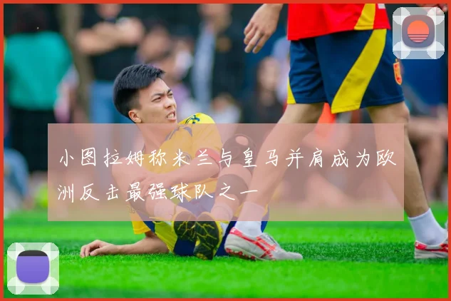 小图拉姆称米兰与皇马并肩成为欧洲反击最强球队之一